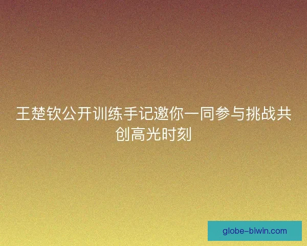 王楚钦公开训练手记邀你一同参与挑战共创高光时刻 王楚钦公开训练手记邀你一同参与挑战共创高光时刻