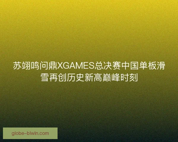 苏翊鸣问鼎XGAMES总决赛中国单板滑雪再创历史新高巅峰时刻 苏翊鸣问鼎XGAMES总决赛中国单板滑雪再创历史新高巅峰时刻