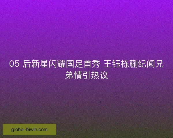 05 后新星闪耀国足首秀 王钰栋蒯纪闻兄弟情引热议