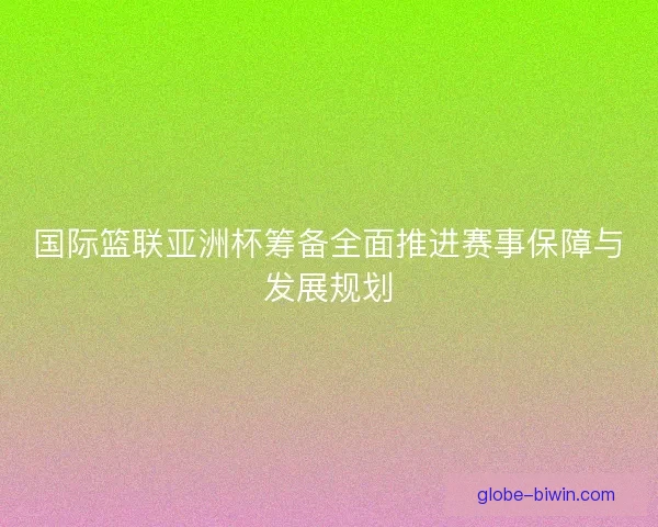 国际篮联亚洲杯筹备全面推进赛事保障与发展规划