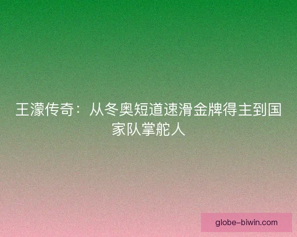 王濛传奇：从冬奥短道速滑金牌得主到国家队掌舵人