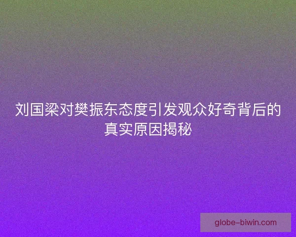 刘国梁对樊振东态度引发观众好奇背后的真实原因揭秘