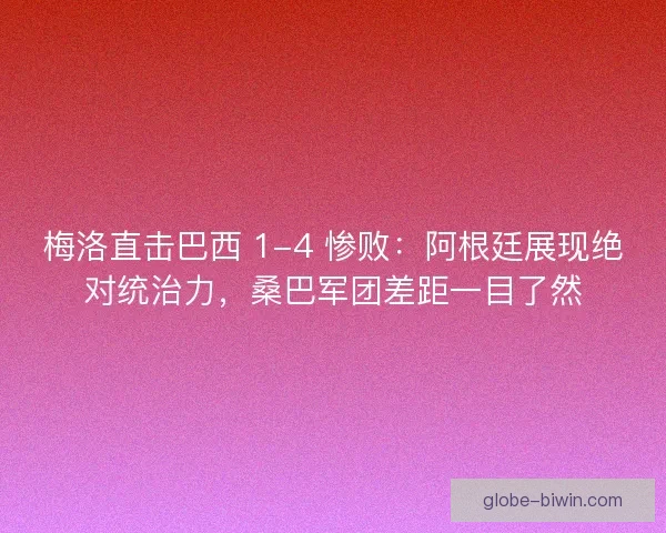 梅洛直击巴西 1-4 惨败：阿根廷展现绝对统治力，桑巴军团差距一目了然