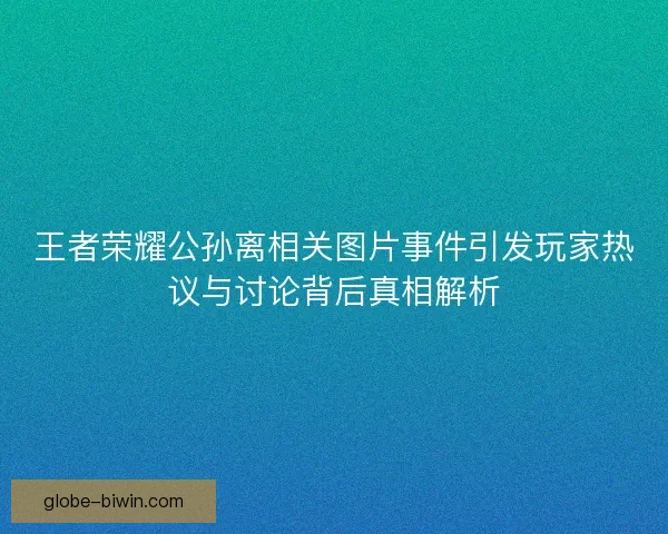 王者荣耀公孙离相关图片事件引发玩家热议与讨论背后真相解析 王者荣耀公孙离相关图片事件引发玩家热议与讨论背后真相解析