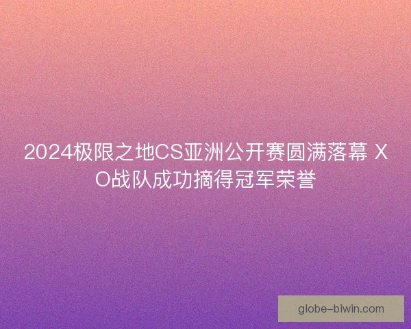 2024极限之地CS亚洲公开赛圆满落幕 XO战队成功摘得冠军荣誉