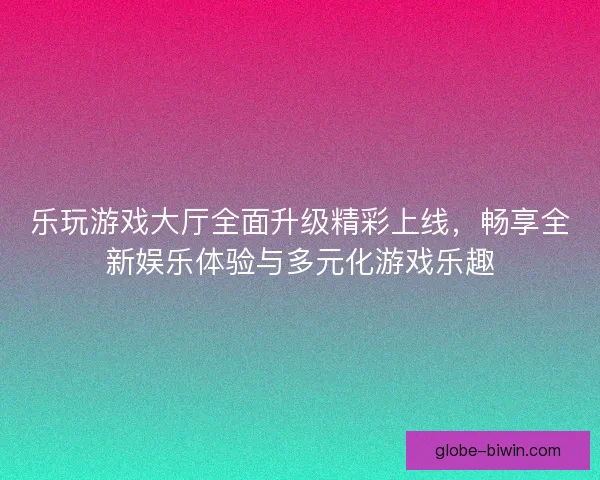 乐玩游戏大厅全面升级精彩上线，畅享全新娱乐体验与多元化游戏乐趣