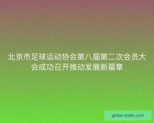 北京市足球运动协会第八届第二次会员大会成功召开推动发展新篇章