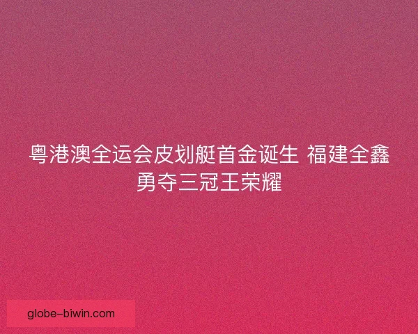 粤港澳全运会皮划艇首金诞生 福建全鑫勇夺三冠王荣耀 粤港澳全运会皮划艇首金诞生 福建全鑫勇夺三冠王荣耀